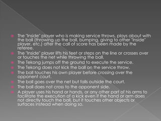    The "Inside" player who is making service throws, plays about with
    the ball (throwing up the ball, bumping, giving to other "Inside"
    player, etc.) after the call of score has been made by the
    referee.
   The "Inside" player lifts his feet or steps on the line or crosses over
    or touches the net while throwing the ball.
   The Tekong jumps off the ground to execute the service.
   The Tekong does not kick the ball on the service throw.
   The ball touches his own player before crossing over the
    opponent court.
   The ball goes over the net but falls outside the court.
   The ball does not cross to the opponent side.
   A player uses his hand or hands, or any other part of his arms to
    facilitate the execution of a kick even if the hand or arm does
    not directly touch the ball, but it touches other objects or
    surfaces instead when doing so.
 