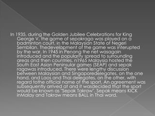 In 1935, during the Golden Jubilee Celebrations for King
    George V, the game of sepakraga was played on a
    badminton court, in the Malaysian State of Negeri
    Sembilan. Thedevelopment of the game was interupted
    by the war. In 1945 in Penang the net wasagain
    introduced and the popularity spread to surrounding
    areas and then countries. n1965 Malaysia hosted the
    South East Asian Peninsular games (SEAP) and sepak
    ragawas introduced. There were lengthy discussion
    between Malaysian and Singaporedelegates, on the one
    hand, and Laos and Thai delegates, on the other, with
    regard tothe official name of the sport. An agreement was
    subsequently arrived at and it wasdecided that the sport
    would be known as "Sepak Takraw". Sepak means KICK
    inMalay and Takraw means BALL in Thai word.
 