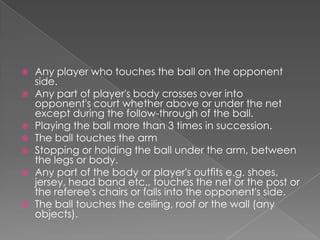    Any player who touches the ball on the opponent
    side.
   Any part of player's body crosses over into
    opponent's court whether above or under the net
    except during the follow-through of the ball.
   Playing the ball more than 3 times in succession.
   The ball touches the arm
   Stopping or holding the ball under the arm, between
    the legs or body.
   Any part of the body or player's outfits e.g. shoes,
    jersey, head band etc., touches the net or the post or
    the referee's chairs or falls into the opponent's side.
   The ball touches the ceiling, roof or the wall (any
    objects).
 