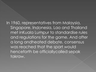In 1960, representatives from Malaysia,
   Singapore, Indonesia, Lao and Thailand
   met inKuala Lumpur to standardise rules
   and regulations for the game. And after
   a long andheated debate, consensus
   was reached that the sport would
   henceforth be officiallycalled sepak
   takraw.
 