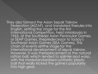 They also formed the Asian Sepak Takraw
  Federation (ASTAF), and translated therules into
  English, setting the stage for the first
  international competition, held inMalaysia in
  1965, at the Southeast Asian Peninsular Games,
  or SEAP Games, thepredecessor to today's
  Southeast Asian Games (SEA Games). This
  chain of events setthe stage for the
  international development of sepak takraw.
  However, it was thereplacement of the natural
  rattan ball, which tended to splinter and warp,
  with the morestandardised synthetic plastic
  ball that really kicked the game's popularity
  into high gear.
 
