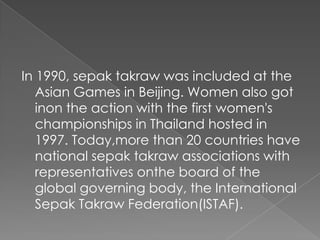 In 1990, sepak takraw was included at the
   Asian Games in Beijing. Women also got
   inon the action with the first women's
   championships in Thailand hosted in
   1997. Today,more than 20 countries have
   national sepak takraw associations with
   representatives onthe board of the
   global governing body, the International
   Sepak Takraw Federation(ISTAF).
 
