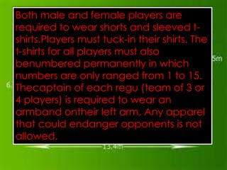 Both male and female players are
required to wear shorts and sleeved t-
shirts.Players must tuck-in their shirts. The
t-shirts for all players must also
The standard court of the Sport Sepak Takraw
benumbered13.4m X 6.1m free from
   is an area of permanently in which
numbers are uptherangedflat 8m.1 to 15.
   allobstacles
   advisable that
                 only a height of concrete
                    to
                        court is
                                 from It is
Thecaptain of each the lines that of 3 or
   surface. Thewidth of regu (team
4 players) is required to wear an
   determines the perimeter of the court
   should not be more than0.04m measured
armband ontheir left arm. Any apparel
   and drawn inside the measurements of the
that could endanger opponents is not at
   court. The lines of thecourt should also be
allowed. away from any obstacles. Each
   least 3.0m
  side should have a6.7X6.1m area.
 