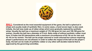 BALL- Considered as the most essential equipment of the game, the ball is spherical in
shape and usually made of synthetic fibre. In some cases, a hand woven layer is also used.
Initially, the ball was made up of rattan strips which were gradually replaced by synthetic
strips. Usually the ball has a maximum weight of 170-180 gram for men and 150-160 gram for
women. Usually the ball has a diameter of 5 inch. Balls made of without synthetic rubber must
have 12 holes and 20 intersections with a maximum circumference of 42- 44 cm for men and
43- 45 cm for women. The ball can be single coloured or multi coloured but colours impairing
player’s performance are not allowed. In order to soften the impact of the ball on the player’s
body, the ball can be made of synthetic rubber or any other soft durable material that is
approved by the governing committee.
 