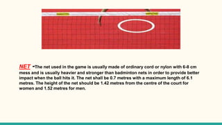 NET -The net used in the game is usually made of ordinary cord or nylon with 6-8 cm
mess and is usually heavier and stronger than badminton nets in order to provide better
impact when the ball hits it. The net shall be 0.7 metres with a maximum length of 6.1
metres. The height of the net should be 1.42 metres from the centre of the court for
women and 1.52 metres for men.
 