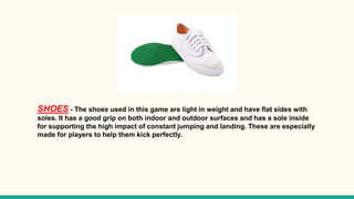 SHOES - The shoes used in this game are light in weight and have flat sides with
soles. It has a good grip on both indoor and outdoor surfaces and has a sole inside
for supporting the high impact of constant jumping and landing. These are especially
made for players to help them kick perfectly.
 