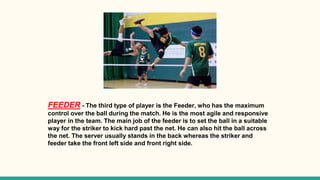 FEEDER - The third type of player is the Feeder, who has the maximum
control over the ball during the match. He is the most agile and responsive
player in the team. The main job of the feeder is to set the ball in a suitable
way for the striker to kick hard past the net. He can also hit the ball across
the net. The server usually stands in the back whereas the striker and
feeder take the front left side and front right side.
 