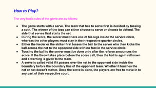 How to Play?
The very basic rules of the game are as follows:
● The game starts with a serve. The team that has to serve first is decided by tossing
a coin. The winner of the toss can either choose to serve or choose to defend. The
side that serves first starts the set.
● During the serve, the server must have one of his legs inside the service circle,
whereas the other players must stay in their respective quarter circles.
● Either the feeder or the striker first tosses the ball to the server who then kicks the
ball across the net to the opponent side with no foot in the service circle.
● Tossing the ball to the server must be done only after the referee announces the
score. If the throw takes place before the score call, then the ball is again rethrown
and a warning is given to the team.
● A serve is called valid if it passes over the net to the opponent side inside the
boundary before the boundary line of the opponent team. Whether it touches the
net or not doesn’t matter. Once the serve is done, the players are free to move in to
any part of their respective court.
 