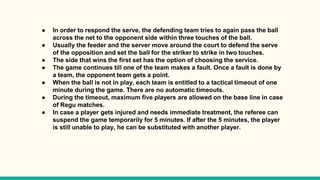 ● In order to respond the serve, the defending team tries to again pass the ball
across the net to the opponent side within three touches of the ball.
● Usually the feeder and the server move around the court to defend the serve
of the opposition and set the ball for the striker to strike in two touches.
● The side that wins the first set has the option of choosing the service.
● The game continues till one of the team makes a fault. Once a fault is done by
a team, the opponent team gets a point.
● When the ball is not in play, each team is entitled to a tactical timeout of one
minute during the game. There are no automatic timeouts.
● During the timeout, maximum five players are allowed on the base line in case
of Regu matches.
● In case a player gets injured and needs immediate treatment, the referee can
suspend the game temporarily for 5 minutes. If after the 5 minutes, the player
is still unable to play, he can be substituted with another player.
 