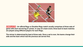 SCORING - An official Regu or Doubles Regu match usually comprises of three sets of
game with each set having 21 points. In case of a team event, three back to back matches
are played using different players for each Regu.
The winner is determined by best of three sets. Once a set is over, the teams change their
side and the team which lost the previous set serves first.
 