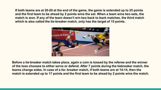 If both teams are at 20-20 at the end of the game, the game is extended up to 25 points
and the first team to be ahead by 2 points wins the set. When a team wins two sets, the
match is won. If any of the team doesn’t win two back to back matches, the third match
which is also called the tie-breaker match, only has the target of 15 points.
Before a tie-breaker match takes place, again a coin is tossed by the referee and the winner
of the toss chooses to either serve or defend. After 7 points during the tiebreaker match, the
teams change sides. In case of a tie- breaker match, if both teams are at 14-14, then the
match is extended up to 17 points and the first team to be ahead by 2 points wins the match.
 