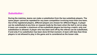 Substitution :
During the matches, teams can make a substitution from the two substitute players. The
same player cannot be repeated for any team competition involving more than one team.
Out of the registered players, different players are chosen for different Regus. A player
can be substituted at any time on request made by the team when the ball is not on play.
A team can consider a maximum of two substitute players but during a match, only one
substitution is allowed. A player who has been sent off by the referee can be substituted,
if and only if no substitution has been done till that moment. A team with less than three
players is not allowed to play in the game and is considered as the looser side.
 