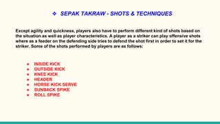 ❖ SEPAK TAKRAW - SHOTS & TECHNIQUES
Except agility and quickness, players also have to perform different kind of shots based on
the situation as well as player characteristics. A player as a striker can play offensive shots
where as a feeder on the defending side tries to defend the shot first in order to set it for the
striker. Some of the shots performed by players are as follows:
● INSIDE KICK
● OUTSIDE KICK
● KNEE KICK
● HEADER
● HORSE KICK SERVE
● SUNBACK SPIKE
● ROLL SPIKE
 