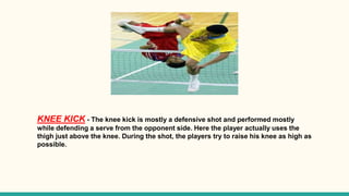 KNEE KICK - The knee kick is mostly a defensive shot and performed mostly
while defending a serve from the opponent side. Here the player actually uses the
thigh just above the knee. During the shot, the players try to raise his knee as high as
possible.
 