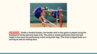 HEADER - Unlike a football header, the header shot in this game is played using the
forehead to hit the ball and make it fly. This shot is mostly performed when the ball
height is too much for performing a shot using their legs. This shot is played both as a
serving as well as striking shot.
 