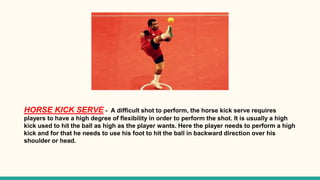 HORSE KICK SERVE - A difficult shot to perform, the horse kick serve requires
players to have a high degree of flexibility in order to perform the shot. It is usually a high
kick used to hit the ball as high as the player wants. Here the player needs to perform a high
kick and for that he needs to use his foot to hit the ball in backward direction over his
shoulder or head.
 