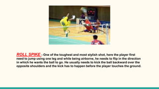 ROLL SPIKE - One of the toughest and most stylish shot, here the player first
need to jump using one leg and while being airborne, he needs to flip in the direction
in which he wants the ball to go. He usually needs to kick the ball backward over the
opposite shoulders and the kick has to happen before the player touches the ground.
 
