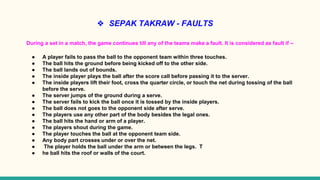 ❖ SEPAK TAKRAW - FAULTS
During a set in a match, the game continues till any of the teams make a fault. It is considered as fault if –
● A player fails to pass the ball to the opponent team within three touches.
● The ball hits the ground before being kicked off to the other side.
● The ball lands out of bounds.
● The inside player plays the ball after the score call before passing it to the server.
● The inside players lift their foot, cross the quarter circle, or touch the net during tossing of the ball
before the serve.
● The server jumps of the ground during a serve.
● The server fails to kick the ball once it is tossed by the inside players.
● The ball does not goes to the opponent side after serve.
● The players use any other part of the body besides the legal ones.
● The ball hits the hand or arm of a player.
● The players shout during the game.
● The player touches the ball at the opponent team side.
● Any body part crosses under or over the net.
● The player holds the ball under the arm or between the legs. T
● he ball hits the roof or walls of the court.
 
