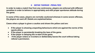 ❖ SEPAK TAKRAW - PENALTIES
In order to make a match free from any controversy, players are enforced with different
penalties in order to behave in appropriately and with proper sportsman attitude during
the game.
In some of the cases, players are normally cautioned whereas in some severe offenses,
the players are sent off. Details are explained below.
Cases when a player is given a caution and shown the yellow card are:
● If the player is showing unsporting behaviours which are against the norms of the
sports ethics.
● If the player is persistently breaking the laws of the game.
● If the player is delaying the re-start of the game.
● If the player enters or re-enters or deliberately leaves the court without taking
referee’s permission.
 