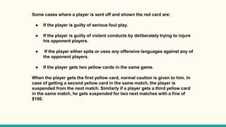 Some cases where a player is sent off and shown the red card are:
● If the player is guilty of serious foul play.
● If the player is guilty of violent conducts by deliberately trying to injure
his opponent players.
● If the player either spits or uses any offensive languages against any of
the opponent players.
● If the player gets two yellow cards in the same game.
When the player gets the first yellow card, normal caution is given to him. In
case of getting a second yellow card in the same match, the player is
suspended from the next match. Similarly if a player gets a third yellow card
in the same match, he gets suspended for two next matches with a fine of
$100.
 