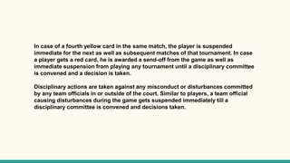 In case of a fourth yellow card in the same match, the player is suspended
immediate for the next as well as subsequent matches of that tournament. In case
a player gets a red card, he is awarded a send-off from the game as well as
immediate suspension from playing any tournament until a disciplinary committee
is convened and a decision is taken.
Disciplinary actions are taken against any misconduct or disturbances committed
by any team officials in or outside of the court. Similar to players, a team official
causing disturbances during the game gets suspended immediately till a
disciplinary committee is convened and decisions taken.
 