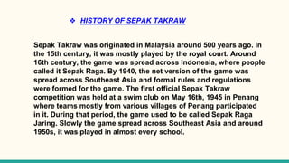 ❖ HISTORY OF SEPAK TAKRAW
Sepak Takraw was originated in Malaysia around 500 years ago. In
the 15th century, it was mostly played by the royal court. Around
16th century, the game was spread across Indonesia, where people
called it Sepak Raga. By 1940, the net version of the game was
spread across Southeast Asia and formal rules and regulations
were formed for the game. The first official Sepak Takraw
competition was held at a swim club on May 16th, 1945 in Penang
where teams mostly from various villages of Penang participated
in it. During that period, the game used to be called Sepak Raga
Jaring. Slowly the game spread across Southeast Asia and around
1950s, it was played in almost every school.
 