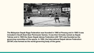 The Malaysian Sepak Raga Federation was founded in 1960 at Penang and in 1965 it was
included in South-East Asia Peninsular Games. It was then formally named as Sepak
Takraw and in 1965 the Asian Sepak takraw Federation (AS TAF) was founded as the
governing committee of the sports. In 1992, the International Sepak takraw Federation
(ISTAF) was formed as the world governing body of the game.
 