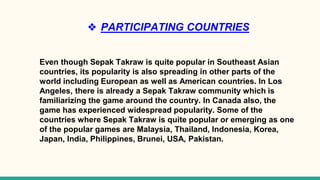 ❖ PARTICIPATING COUNTRIES
Even though Sepak Takraw is quite popular in Southeast Asian
countries, its popularity is also spreading in other parts of the
world including European as well as American countries. In Los
Angeles, there is already a Sepak Takraw community which is
familiarizing the game around the country. In Canada also, the
game has experienced widespread popularity. Some of the
countries where Sepak Takraw is quite popular or emerging as one
of the popular games are Malaysia, Thailand, Indonesia, Korea,
Japan, India, Philippines, Brunei, USA, Pakistan.
 