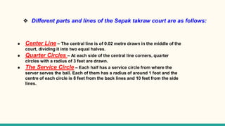 ❖ Different parts and lines of the Sepak takraw court are as follows:
● Center Line – The central line is of 0.02 metre drawn in the middle of the
court, dividing it into two equal halves.
● Quarter Circles – At each side of the central line corners, quarter
circles with a radius of 3 feet are drawn.
● The Service Circle – Each half has a service circle from where the
server serves the ball. Each of them has a radius of around 1 foot and the
centre of each circle is 8 feet from the back lines and 10 feet from the side
lines.
 