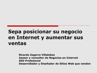 Sepa posicionar su negocio 
en Internet y aumentar sus 
ventas 
Ricardo Zegarra Villalobos 
Asesor y consultor de Negocios en Internet 
SEO Profesional 
Desarrollador y Diseñador de Sitios Web que venden 
 
