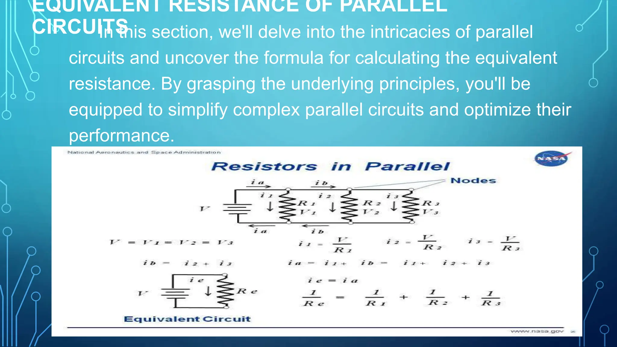 EQUIVALENT RESISTANCE OF PARALLEL
CIRCUITS
In this section, we'll delve into the intricacies of parallel
circuits and uncover the formula for calculating the equivalent
resistance. By grasping the underlying principles, you'll be
equipped to simplify complex parallel circuits and optimize their
performance.
 