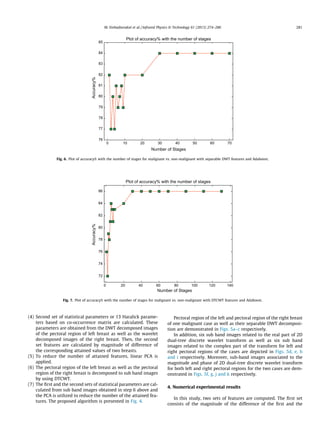 (4) Second set of statistical parameters or 13 Haralick parame-
ters based on co-occurrence matrix are calculated. These
parameters are obtained from the DWT decomposed images
of the pectoral region of left breast as well as the wavelet
decomposed images of the right breast. Then, the second
set features are calculated by magnitude of difference of
the corresponding attained values of two breasts.
(5) To reduce the number of attained features, linear PCA is
applied.
(6) The pectoral region of the left breast as well as the pectoral
region of the right breast is decomposed to sub band images
by using DTCWT.
(7) The ﬁrst and the second sets of statistical parameters are cal-
culated from sub band images obtained in step 6 above and
the PCA is utilized to reduce the number of the attained fea-
tures. The proposed algorithm is presented in Fig. 4.
Pectoral region of the left and pectoral region of the right breast
of one malignant case as well as their separable DWT decomposi-
tion are demonstrated in Figs. 5a–c respectively.
In addition, six sub band images related to the real part of 2D
dual-tree discrete wavelet transform as well as six sub band
images related to the complex part of the transform for left and
right pectoral regions of the cases are depicted in Figs. 5d, e, h
and i respectively. Moreover, sub-band images associated to the
magnitude and phase of 2D dual-tree discrete wavelet transform
for both left and right pectoral regions for the two cases are dem-
onstrated in Figs. 5f, g, j and k respectively.
4. Numerical experimental results
In this study, two sets of features are computed. The ﬁrst set
consists of the magnitude of the difference of the ﬁrst and the
0 10 20 30 40 50 60 70
76
77
78
79
80
81
82
83
84
85
Number of Stages
Accuracy%
Plot of accuracy% with the number of stages
Fig. 6. Plot of accuracy% with the number of stages for malignant vs. non-malignant with separable DWT features and Adaboost.
0 20 40 60 80 100 120 140
72
74
76
78
80
82
84
86
Number of Stages
Accuracy%
Plot of accuracy% with the number of stages
Fig. 7. Plot of accuracy% with the number of stages for malignant vs. non-malignant with DTCWT features and Adaboost.
M. Etehadtavakol et al. / Infrared Physics  Technology 61 (2013) 274–286 281
 