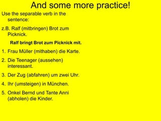 Separable Verb PracticeWrite these sentences in the correct order:ich / meine / an / ziehe / JeansderJunge / gut / sieht / ausab / der Zug / um / fährt / 3 Uhrin  Berlin / sie / um / steigtwir / mit / ins / kommen / Kinosie / mit / Schokolade / bringenihr / weg / Ferien / in den / fahrthole / ich / ab / meinen / Bruderruft / Karin / an / dich / heuteihn / ich / an / zieheCorrect answers:Ichziehemeine Jeans an.DerJungesieht gut aus.Der Zug fährt um 3 Uhr ab.Siesteigt in Berlin um.Wirkommen ins Kino mit.SiebringenSchokolademit.Ihrfahrt in den Ferienweg.Ich hole meinenBruder ab.Karin ruftdichheute an.Ichzieheihn an.