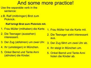 And some more practice! Use the separable verb in the sentence:z.B. Ralf (mitbringen) BrotzumPicknick.Ralf bringtBrotzumPicknickmit.Frau Müller (mithaben) die Karte.Die Teenager (aussehen) interessant.Der Zug (abfahren) um zweiUhr.Ihr (umsteigen) in München.Onkel Bernd und TanteAnni (abholen) die Kinder.