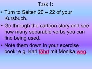 Task 1:Turn to Seiten 20 – 22 of your Kursbuch.Go through the cartoon story and see how many separable verbs you can find being used.  Note them down in your exercise book: e.g. Karl fährtmit Monika weg.