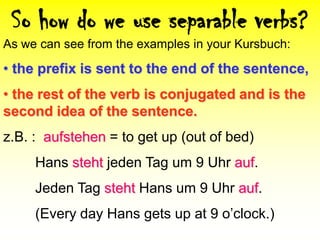 So how do we use separable verbs?As we can see from the examples in your Kursbuch: the prefix is sent to the end of the sentence,