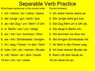 Separable Verb PracticeWrite these sentences in the correct order:ich / meine / an / ziehe / JeansderJunge / gut / sieht / ausab / der Zug / um / fährt / 3 Uhrin  Berlin / sie / um / steigtwir / mit / ins / kommen / Kinosie / mit / Schokolade / bringenihr / weg / Ferien / in den / fahrthole / ich / ab / meinen / Bruderruft / Karin / an / dich / heuteihn / ich / an / ziehe