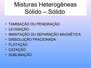 Misturas Heterogêneas
          Sólido – Sólido
•   TAMISAÇÃO OU PENEIRAÇÃO
•   LEVIGAÇÃO
•   IMANTAÇÃO OU SEPARAÇÃO MAGNÉTICA
•   DISSOLUÇÃO FRACIONADA
•   FLOTAÇÃO
•   CATAÇÃO
•   SUBLIMAÇÃO
 