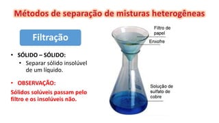 Filtração
• SÓLIDO – SÓLIDO:
• Separar sólido insolúvel
de um líquido.
• OBSERVAÇÃO:
Sólidos solúveis passam pelo
filtro e os insolúveis não.
 