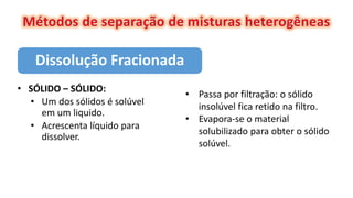 Dissolução Fracionada
• SÓLIDO – SÓLIDO:
• Um dos sólidos é solúvel
em um liquido.
• Acrescenta líquido para
dissolver.
• Passa por filtração: o sólido
insolúvel fica retido na filtro.
• Evapora-se o material
solubilizado para obter o sólido
solúvel.
 