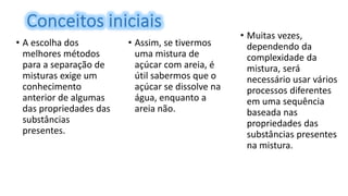 • A escolha dos
melhores métodos
para a separação de
misturas exige um
conhecimento
anterior de algumas
das propriedades das
substâncias
presentes.
• Assim, se tivermos
uma mistura de
açúcar com areia, é
útil sabermos que o
açúcar se dissolve na
água, enquanto a
areia não.
• Muitas vezes,
dependendo da
complexidade da
mistura, será
necessário usar vários
processos diferentes
em uma sequência
baseada nas
propriedades das
substâncias presentes
na mistura.
 