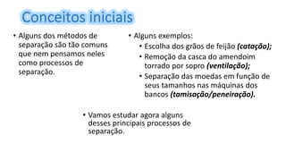 • Alguns dos métodos de
separação são tão comuns
que nem pensamos neles
como processos de
separação.
• Alguns exemplos:
• Escolha dos grãos de feijão (catação);
• Remoção da casca do amendoim
torrado por sopro (ventilação);
• Separação das moedas em função de
seus tamanhos nas máquinas dos
bancos (tamisação/peneiração).
• Vamos estudar agora alguns
desses principais processos de
separação.
 