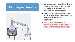 • Método usado quando se deseja
separar um líquido de um sólido
solúvel (como ocorre no
processo de evaporação).
• Esse processo também é muito
usado no processo de obtenção
de bebidas alcoólicas
(alambique)
• Este processo permite a
obtenção de um líquido puro ou
ainda uma mistura de líquidos.
Destilação Simples
 