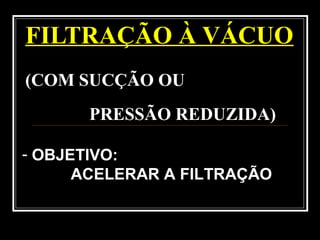 FILTRAÇÃO À VÁCUO
(COM SUCÇÃO OU
PRESSÃO REDUZIDA)
- OBJETIVO:
ACELERAR A FILTRAÇÃO
 