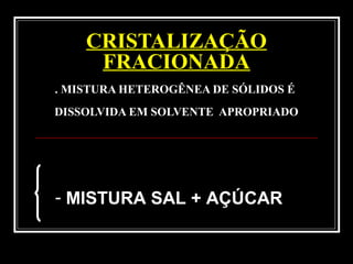 CRISTALIZAÇÃO
FRACIONADA
. MISTURA HETEROGÊNEA DE SÓLIDOS É
DISSOLVIDA EM SOLVENTE APROPRIADO
- MISTURA SAL + AÇÚCAR
 