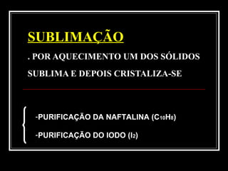 SUBLIMAÇÃO
. POR AQUECIMENTO UM DOS SÓLIDOS
SUBLIMA E DEPOIS CRISTALIZA-SE
-PURIFICAÇÃO DA NAFTALINA (C10H8)
-PURIFICAÇÃO DO IODO (I2)
 