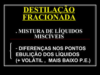DESTILAÇÃO
FRACIONADA
. MISTURA DE LÍQUIDOS
MISCÍVEIS
- DIFERENÇAS NOS PONTOS
EBULIÇÃO DOS LÍQUIDOS
(+ VOLÁTIL , MAIS BAIXO P.E.)
 