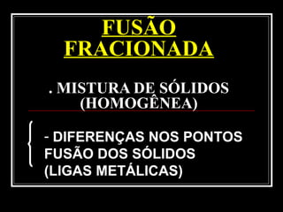 FUSÃO
FRACIONADA
. MISTURA DE SÓLIDOS
(HOMOGÊNEA)
- DIFERENÇAS NOS PONTOS
FUSÃO DOS SÓLIDOS
(LIGAS METÁLICAS)
 