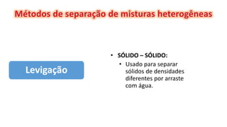 Levigação
• SÓLIDO – SÓLIDO:
• Usado para separar
sólidos de densidades
diferentes por arraste
com água.
 