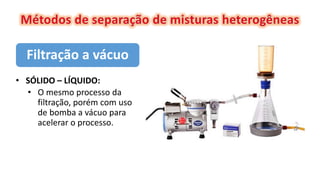 Filtração a vácuo
• SÓLIDO – LÍQUIDO:
• O mesmo processo da
filtração, porém com uso
de bomba a vácuo para
acelerar o processo.
 